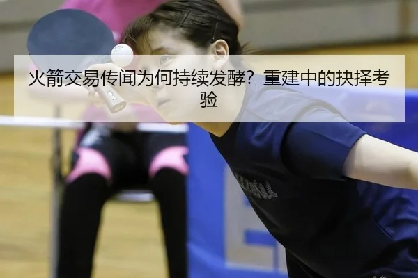 火箭交易传闻为何持续发酵？重建中的抉择考验